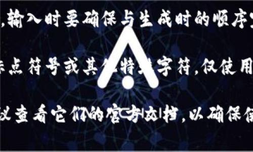 输入助记词的正确格式通常取决于具体应用或平台的要求，但一般来说，以下几点是需要遵循的：

1. **单词列表**：助记词通常是由一组（如12、15、18或24个）单词组成的，不同平台可能会有不同的要求。

2. **单词选择**：这些单词应从官方的词库中选择，以确保其有效性和可识别性。

3. **大小写**：助记词通常不区分大小写，但为了保持一致，有些人可能会选择全部使用小写字母输入。

4. **空格**：各个单词之间应用空格分隔，不应有额外的符号或标点。

5. **无前后空格**：确保在助记词的前后没有多余的空格。

6. **顺序**：助记词的顺序非常重要，输入时要确保与生成时的顺序完全一致。

7. **无特殊字符**：避免使用数字、标点符号或其他特殊字符，仅使用自然语言中的单词。

如果您有具体平台或工具的要求，建议查看它们的官方文档，以确保使用正确的格式。