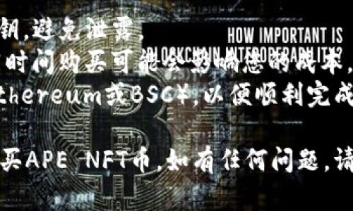 要在TPWallet里购买APE NFT币，您可以遵循以下步骤：

### 步骤一：下载并安装TPWallet
1. **前往应用商店**：根据您的手机系统（iOS或Android），访问相应的应用商店。
2. **搜索并下载TPWallet**：在搜索栏中键入“TPWallet”，下载并安装该应用程序。

### 步骤二：创建或导入钱包
1. **打开TPWallet**：安装完成后，打开应用程序。
2. **创建新钱包**：如果您是新用户，选择创建新钱包。按照提示设置安全密码，并备份助记词。
3. **导入现有钱包**：如果您已有钱包，可以选择导入钱包，并输入您的助记词或私钥。

### 步骤三：充值资产
1. **选择资产**：在TPWallet首页，找到“资产”或“钱包”选项。
2. **充值币种**：您需要先充值USDT（或其他交易所接受的币种）到您的TPWallet中，以便购买APE NFT。
3. **获取地址**：点击“接收”按钮，获取您的充值地址，将USDT从您的交易所账户发送到TPWallet。

### 步骤四：购买APE NFT币
1. **进入DeFi或交易区**：在TPWallet的首页，寻找“DeFi”或“交易”选项。
2. **选择交易对**：找到APE NFT与您的充值币种（如USDT）的交易对。
3. **购买APE NFT**：输入您想要购买的APE NFT数量，确认交易，支付相应的手续费。

### 步骤五：确认交易
1. **查看交易状态**：在“交易记录”中确认您的交易是否成功。
2. **资产查看**：返回钱包首页，检查您的APE NFT余额是否显示正确。

### 小贴士
- **安全性**：请务必妥善保管您的助记词和私钥，避免泄露。
- **价格波动**：关注APE NFT的市场价格，不同时间购买可能会影响您的成本。
- **网络选择**：确保您选择了正确的网络（如Ethereum或BSC），以便顺利完成交易。

通过这些步骤，您应该能够在TPWallet上顺利购买APE NFT币。如有任何问题，请参考TPWallet的官方文档或联系客服获取帮助。