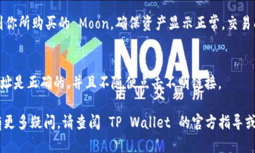 在 TP Wallet 中购买 Moon 的具体步骤如下：

### 1. 下载并安装 TP Wallet
首先，你需要在你的手机上下载并安装 TP Wallet。这个钱包应用在各大应用商店均可找到，确保你下载的是官方版本以保证安全性。

### 2. 创建钱包账户
安装完成后，打开 TP Wallet 并创建一个新钱包账户。按照提示设置强密码，并备份好助记词。记住助记词是非常重要的，它可以用来恢复你的钱包账户。

### 3. 充值钱包
在购买 Moon 之前，你需要在钱包中拥有足够的资金。你可以通过转账、购买加密货币或其他方式为你的 TP Wallet 充值。例如，你可以使用银行转账、信用卡或其他加密货币。

### 4. 找到 Moon 的交易对
在 TP Wallet 中，找到“交易”或“兑换”功能。接下来，搜索 Moon，确保找到正确的交易对。例如，可能是 USDT/Moon 或 ETH/Moon。

### 5. 下单购买
选择你想要购买的数量，并确认订单信息。仔细检查价格和手续费，确保没有误解。

### 6. 确认交易
一切确认无误后，提交订单。系统会提示你确认交易。确认后，你的 Moon 将会被添加到你的 TP Wallet 中。

### 7. 交易完成后查看资产
之前的一切步骤完成后，你可以在 TP Wallet 的资产页面查看到你所购买的 Moon。确保资产显示正常，交易成功。

### 温馨提示
在任何加密货币交易平台上交易时，请注意安全。确保你输入的网址是正确的，并且不随便点击不明链接。

希望这些步骤能帮助你顺利地在 TP Wallet 中购买 Moon。如有更多疑问，请查阅 TP Wallet 的官方指导或社区帮助。