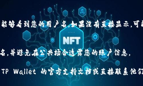 要查看自己 TP Wallet 的用户名，您可以按照以下步骤进行操作：

1. **打开 TP Wallet 应用**：
   确保您已经在手机上安装并打开 TP Wallet 应用。

2. **登录账户**：
   如果您还没有登录，请使用您的密码和/或生物识别技术（如指纹或面部识别）登录到您的 TP Wallet 账户。

3. **进入账户设置**：
   登录后，查找应用界面上的“设置”或“账户”选项。通常这个选项会位于应用的右上角或底部导航栏。

4. **查看用户名**：
   在“账户”或“个人信息”页面中，您应该能够看到您的用户名。如果没有直接显示，可能需要点击“个人资料”或“关于我”等选项。

5. **安全注意事项**：
   请确保在安全的环境下查看您的用户名，并避免在公共场合透露您的账户信息。

如果您在任何步骤中遇到问题，建议查阅 TP Wallet 的官方支持文档或直接联系他们的客服团队以获得帮助。