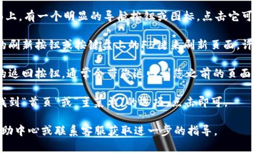 要在TPWallet中返回首页，您可以按照以下步骤操作：

1. **使用导航功能**：通常在TPWallet的应用或网站界面上，有一个明显的导航按钮或图标，点击它可以让您返回首页。这个图标通常是一个“房子”形状的图标。

2. **刷新页面**：如果您在网页上，可以通过点击浏览器的刷新按钮或按键盘上的F5键来刷新页面，许多情况下会返回到首页。

3. **返回按钮**：如果您在某个子页面上，可以使用设备的返回按钮，通常会带您返回到您之前的页面，最终返回到首页。

4. **菜单选项**：在应用程序或网站顶部的菜单中，可以找到“首页”或“主菜单”的选项，点击即可。

如果以上方法不能解决您的问题，请查看TPWallet官方帮助中心或联系客服获取进一步的指导。